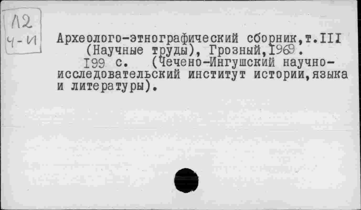 ﻿ч- и
Археолого-этнографический сборник,!.III (Научные труды), Грозный,1969.
199 с. (Чечено-Ингушский научно-исследовательский институт истории,языка и литературы).